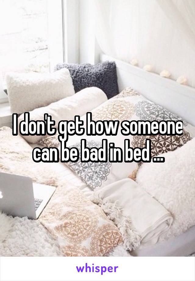 I don't get how someone can be bad in bed ...
