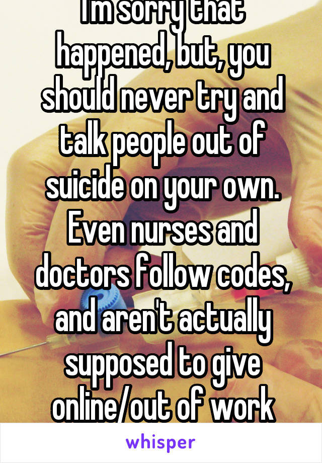 I'm sorry that happened, but, you should never try and talk people out of suicide on your own. Even nurses and doctors follow codes, and aren't actually supposed to give online/out of work advise