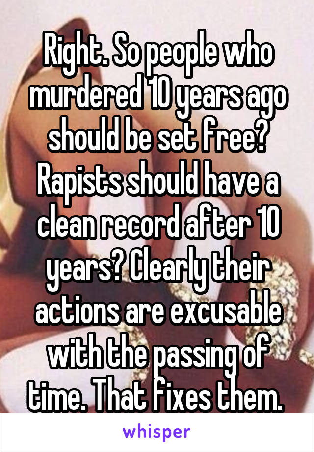 Right. So people who murdered 10 years ago should be set free? Rapists should have a clean record after 10 years? Clearly their actions are excusable with the passing of time. That fixes them. 