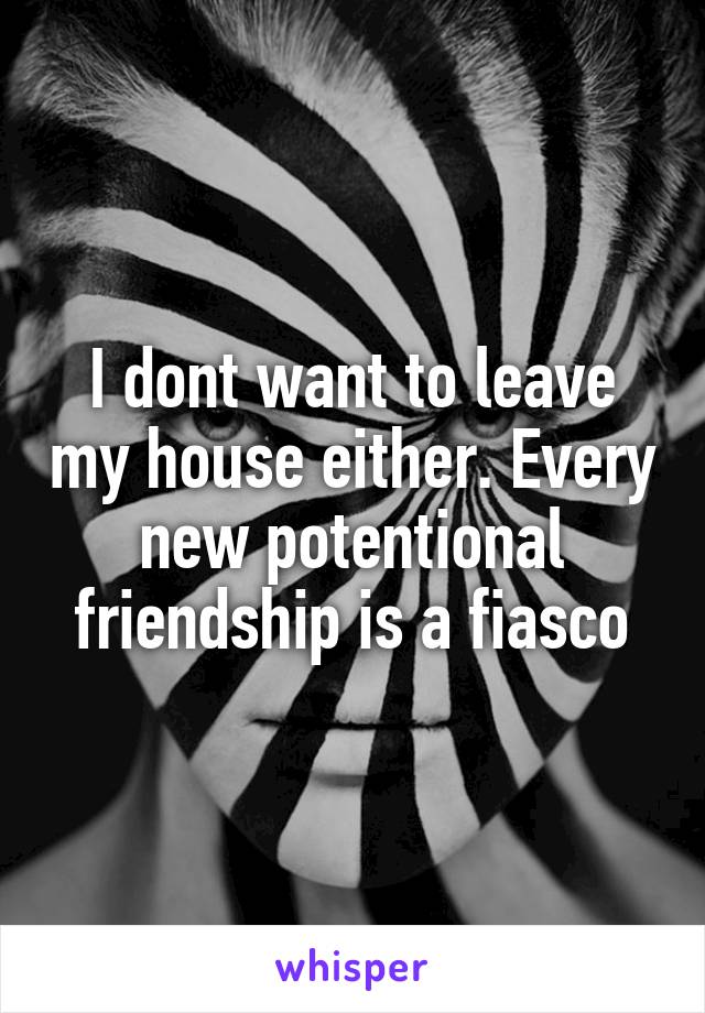 I dont want to leave my house either. Every new potentional friendship is a fiasco
