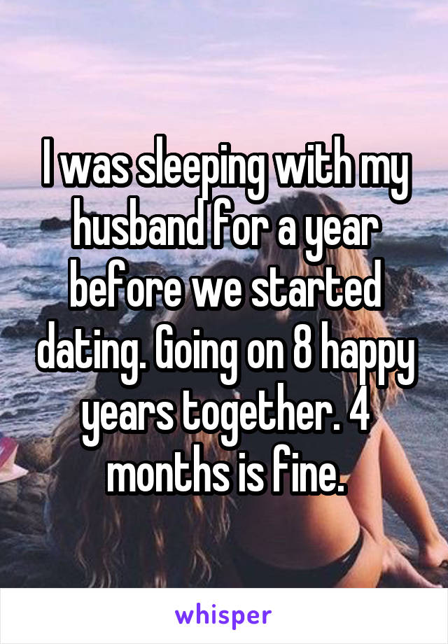 I was sleeping with my husband for a year before we started dating. Going on 8 happy years together. 4 months is fine.