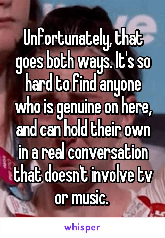 Unfortunately, that goes both ways. It's so hard to find anyone who is genuine on here, and can hold their own in a real conversation that doesn't involve tv or music. 