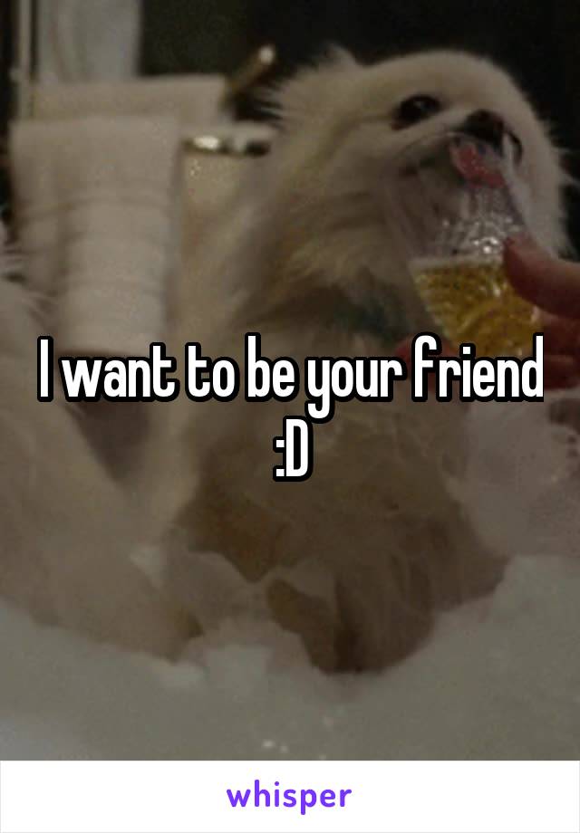 I want to be your friend :D