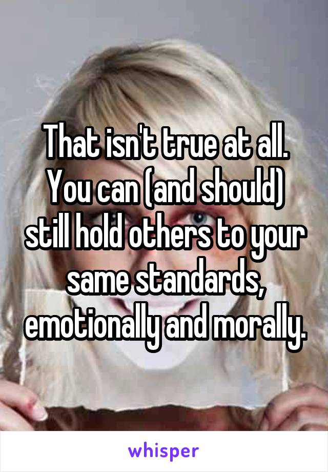 That isn't true at all.
You can (and should) still hold others to your same standards, emotionally and morally.