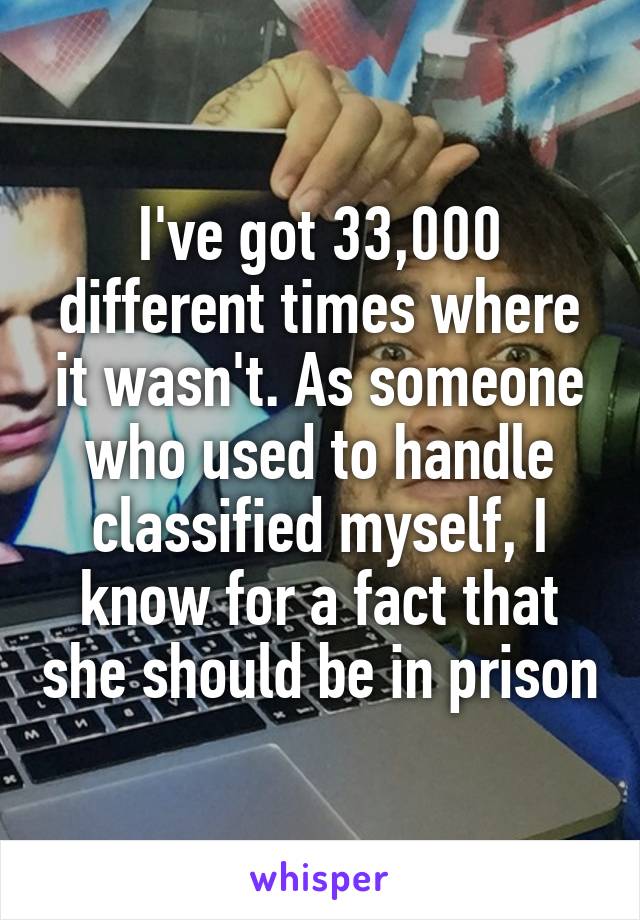 I've got 33,000 different times where it wasn't. As someone who used to handle classified myself, I know for a fact that she should be in prison