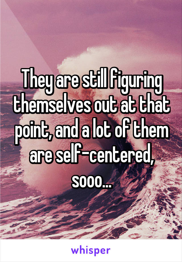 They are still figuring themselves out at that point, and a lot of them are self-centered, sooo...