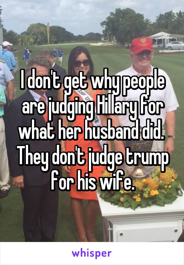 I don't get why people are judging Hillary for what her husband did.  They don't judge trump for his wife.