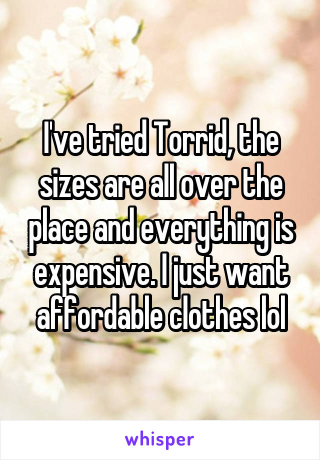 I've tried Torrid, the sizes are all over the place and everything is expensive. I just want affordable clothes lol