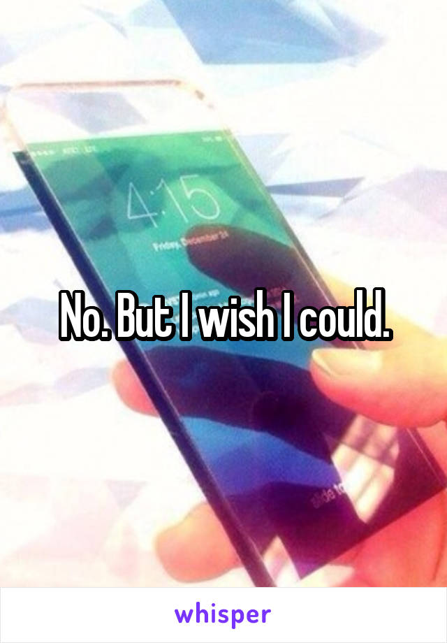 No. But I wish I could.