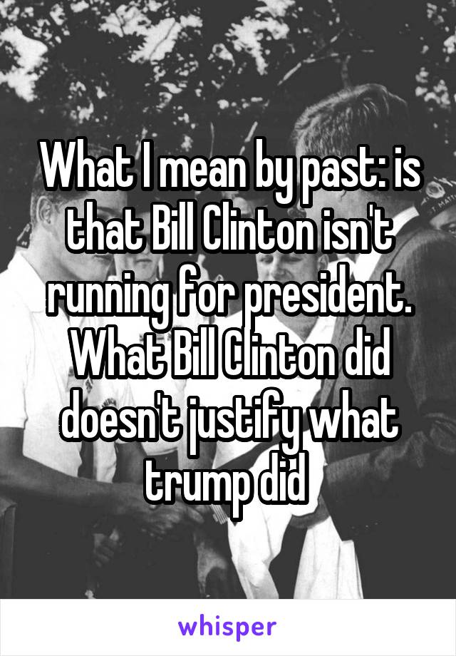 What I mean by past: is that Bill Clinton isn't running for president. What Bill Clinton did doesn't justify what trump did 