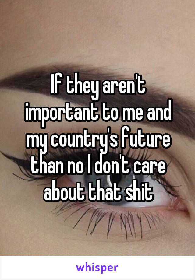 If they aren't important to me and my country's future than no I don't care about that shit