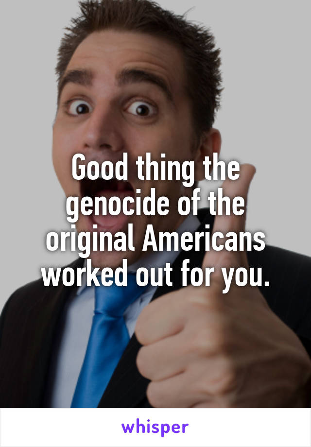 Good thing the genocide of the original Americans worked out for you.