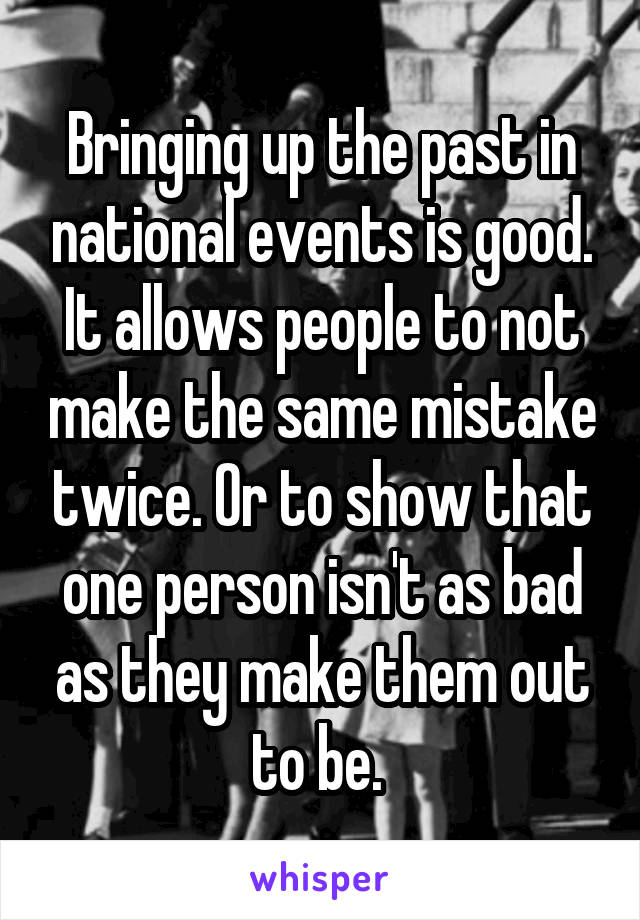 Bringing up the past in national events is good. It allows people to not make the same mistake twice. Or to show that one person isn't as bad as they make them out to be. 