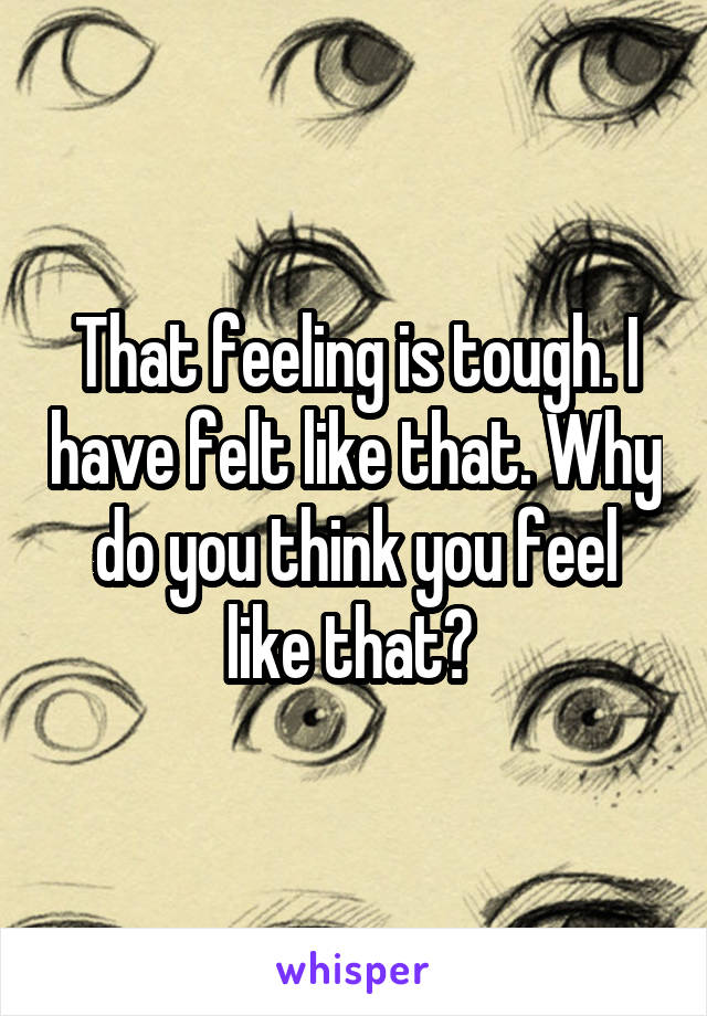 That feeling is tough. I have felt like that. Why do you think you feel like that? 