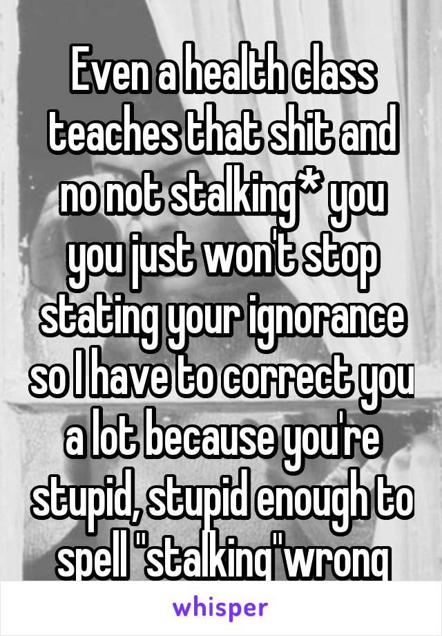 Even a health class teaches that shit and no not stalking* you you just won't stop stating your ignorance so I have to correct you a lot because you're stupid, stupid enough to spell "stalking"wrong