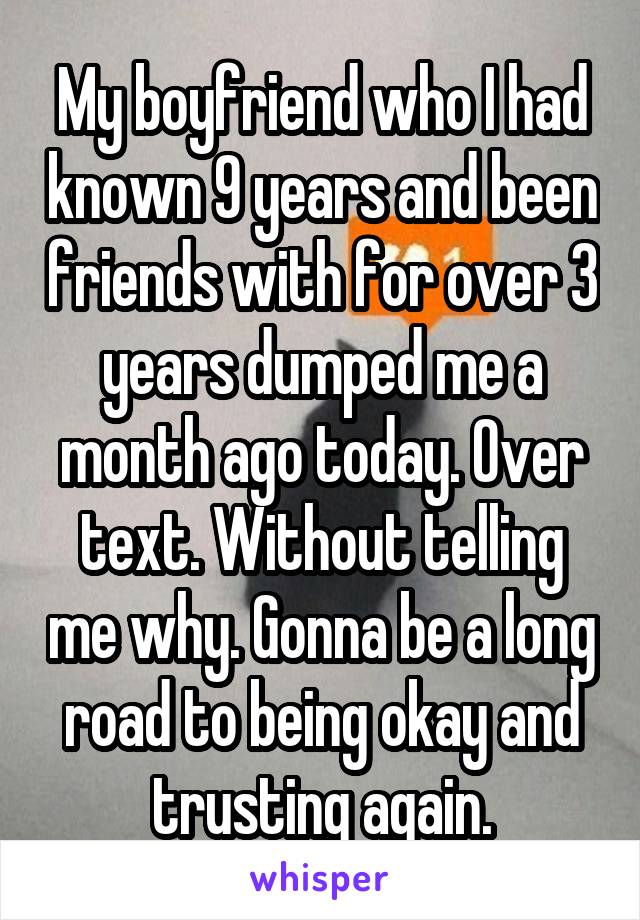 My boyfriend who I had known 9 years and been friends with for over 3 years dumped me a month ago today. Over text. Without telling me why. Gonna be a long road to being okay and trusting again.