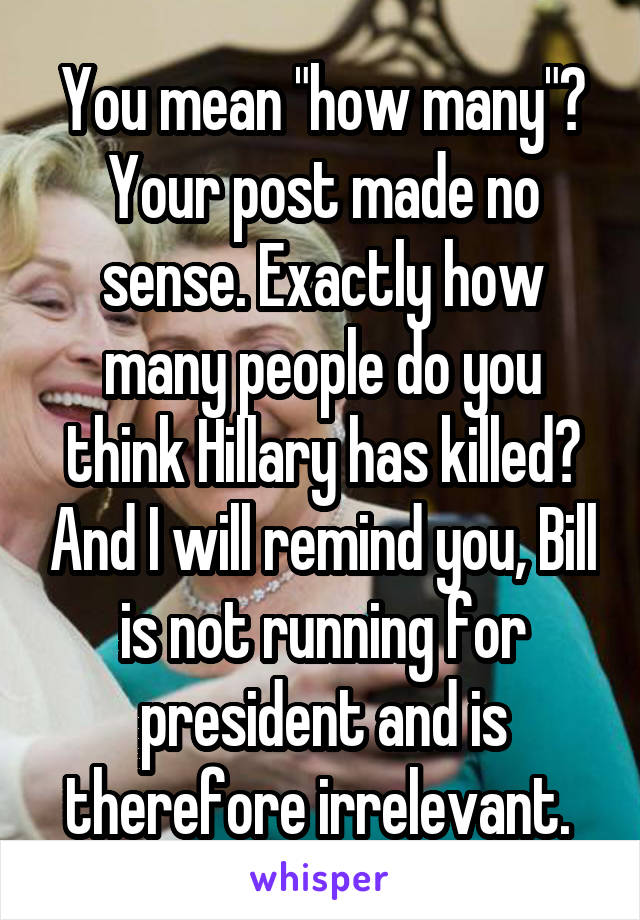 You mean "how many"? Your post made no sense. Exactly how many people do you think Hillary has killed? And I will remind you, Bill is not running for president and is therefore irrelevant. 