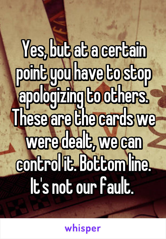 Yes, but at a certain point you have to stop apologizing to others. These are the cards we were dealt, we can control it. Bottom line. It's not our fault. 