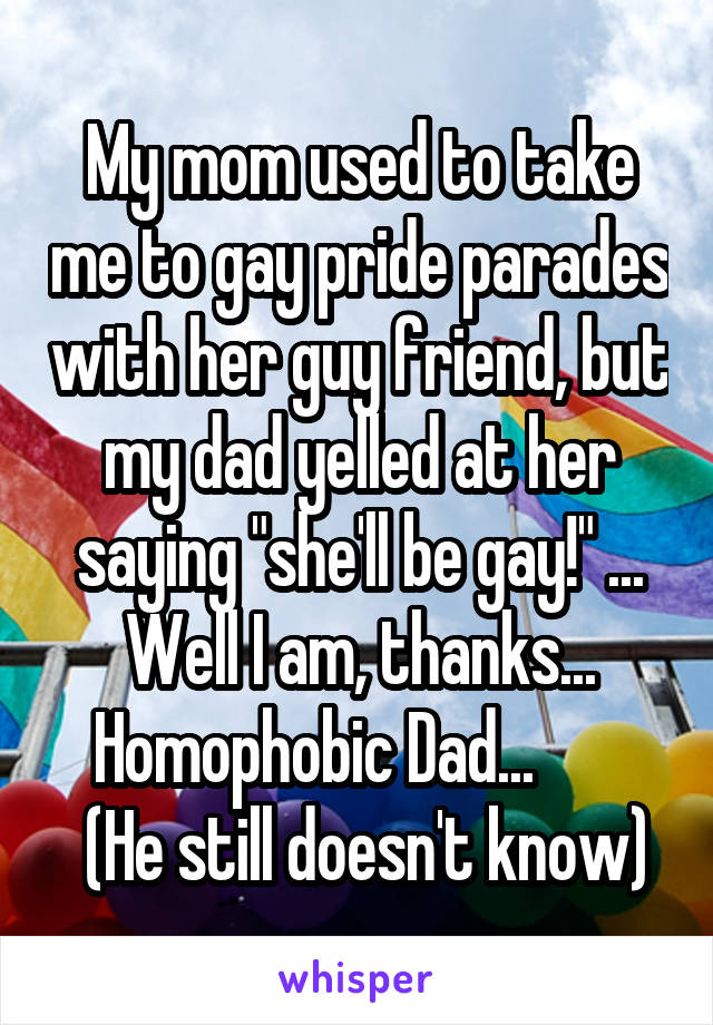 My mom used to take me to gay pride parades with her guy friend, but my dad yelled at her saying "she'll be gay!" ... Well I am, thanks... Homophobic Dad...       
 (He still doesn't know)