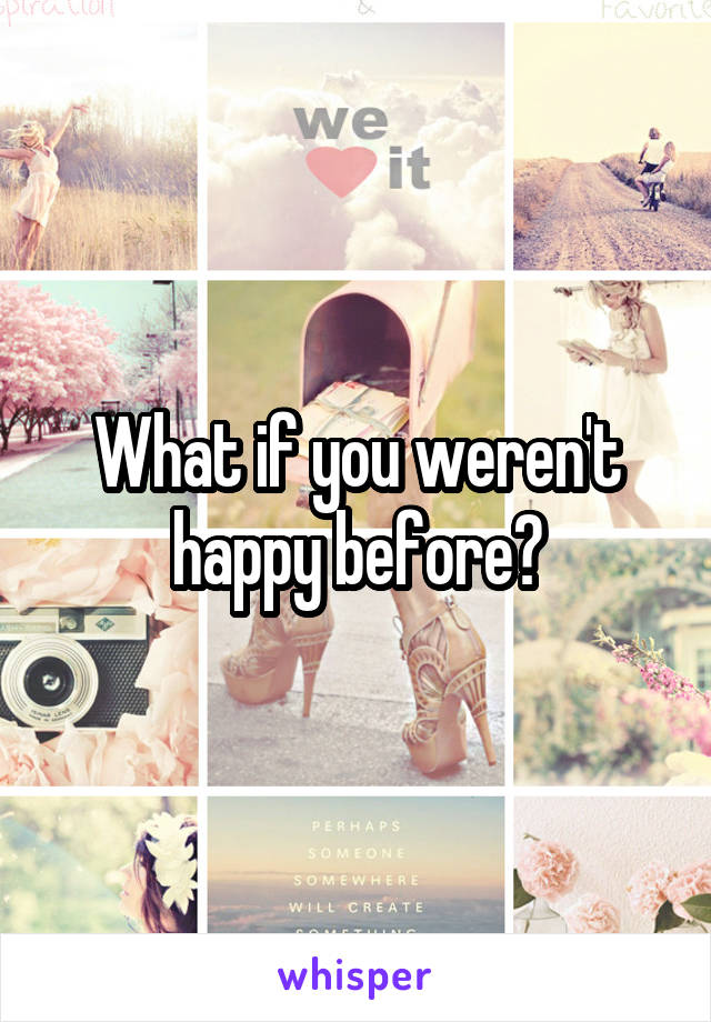 What if you weren't happy before?