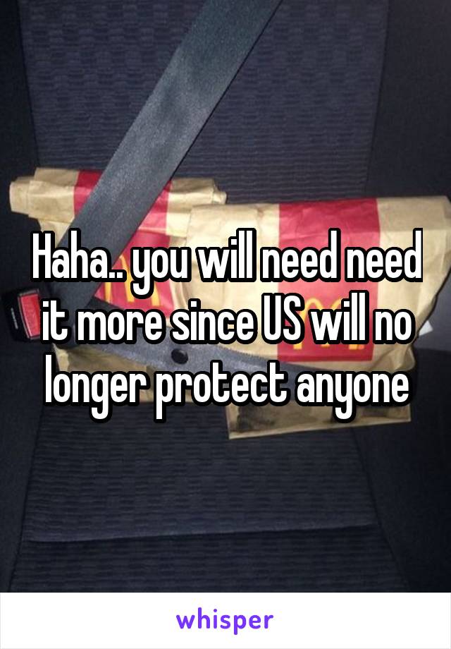 Haha.. you will need need it more since US will no longer protect anyone