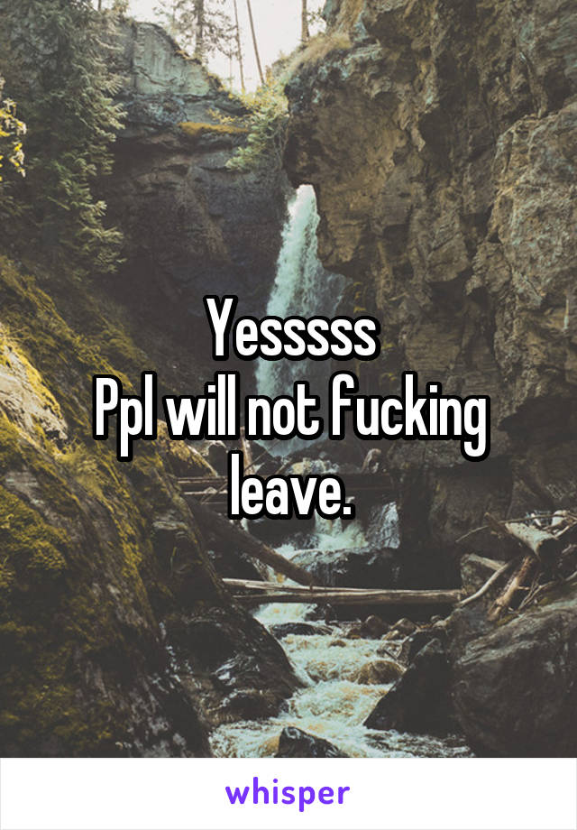 Yesssss
Ppl will not fucking leave.