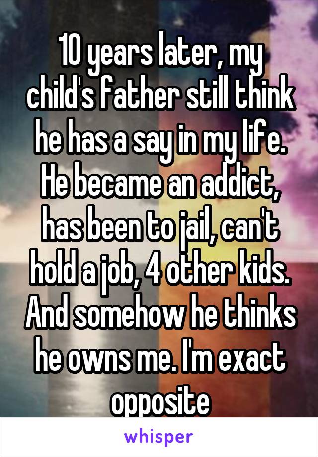 10 years later, my child's father still think he has a say in my life. He became an addict, has been to jail, can't hold a job, 4 other kids. And somehow he thinks he owns me. I'm exact opposite