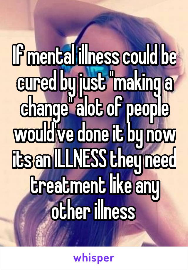 If mental illness could be cured by just "making a change" alot of people would've done it by now its an ILLNESS they need treatment like any other illness 