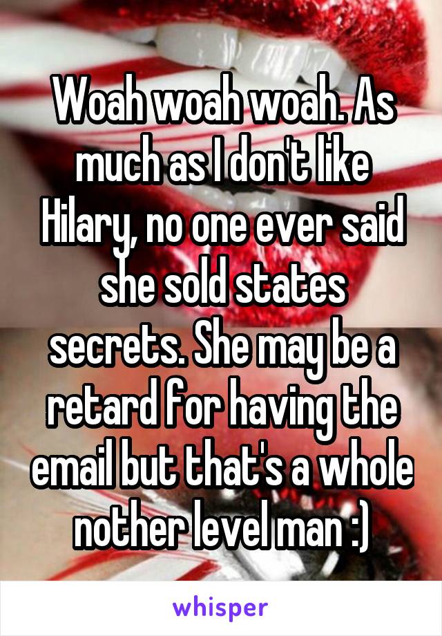 Woah woah woah. As much as I don't like Hilary, no one ever said she sold states secrets. She may be a retard for having the email but that's a whole nother level man :)