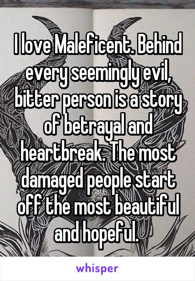 I love Maleficent. Behind every seemingly evil, bitter person is a story of betrayal and heartbreak. The most damaged people start off the most beautiful and hopeful. 