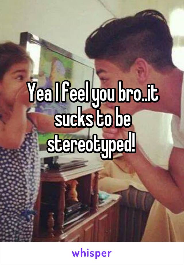 Yea I feel you bro..it sucks to be stereotyped! 
