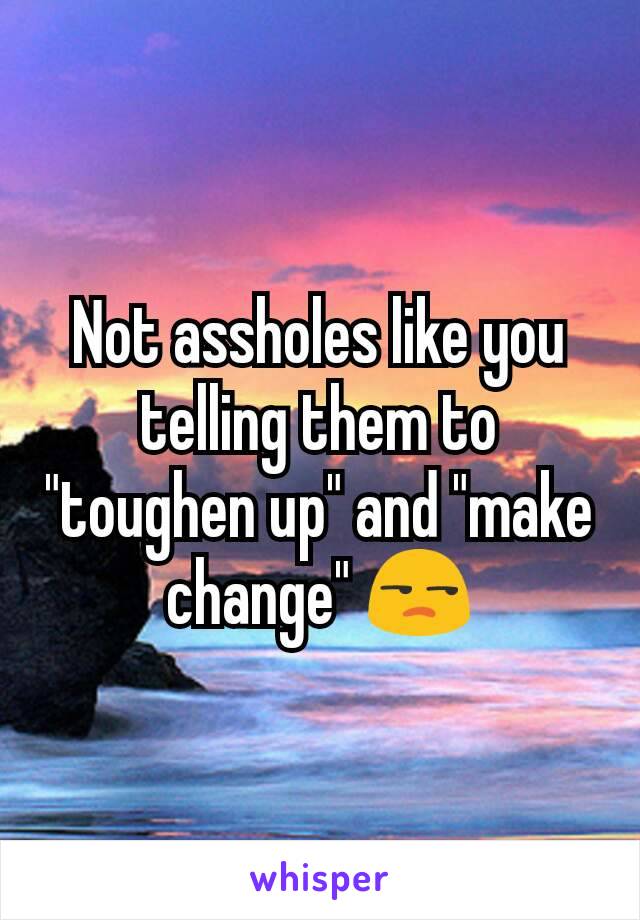 Not assholes like you telling them to "toughen up" and "make change" 😒