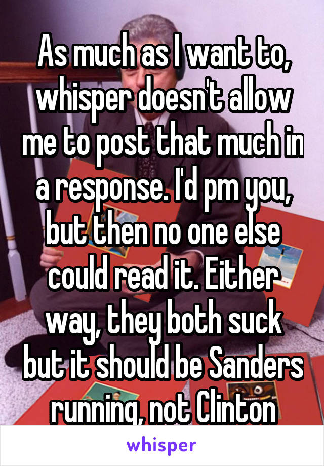 As much as I want to, whisper doesn't allow me to post that much in a response. I'd pm you, but then no one else could read it. Either way, they both suck but it should be Sanders running, not Clinton