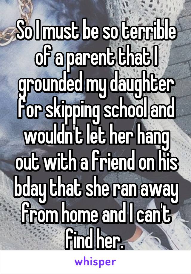 So I must be so terrible of a parent that I grounded my daughter for skipping school and wouldn't let her hang out with a friend on his bday that she ran away from home and I can't find her. 