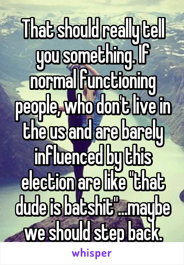 That should really tell you something. If normal functioning people, who don't live in the us and are barely influenced by this election are like "that dude is batshit"...maybe we should step back.