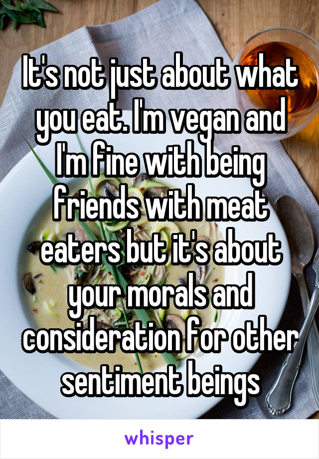 It's not just about what you eat. I'm vegan and I'm fine with being friends with meat eaters but it's about your morals and consideration for other sentiment beings