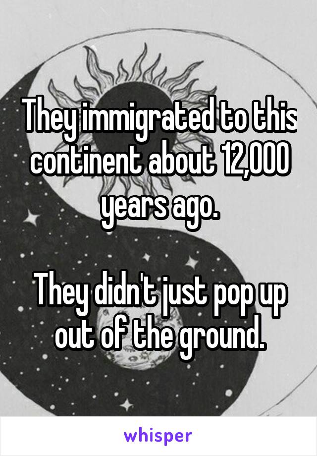 They immigrated to this continent about 12,000 years ago.

They didn't just pop up out of the ground.