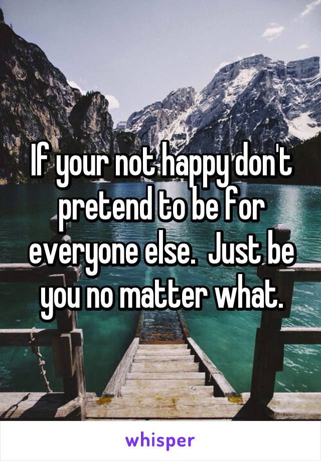 If your not happy don't pretend to be for everyone else.  Just be you no matter what.