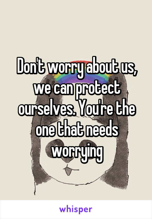 Don't worry about us, we can protect ourselves. You're the one that needs worrying