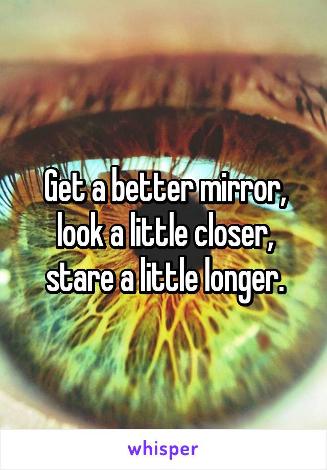 Get a better mirror, look a little closer, stare a little longer.