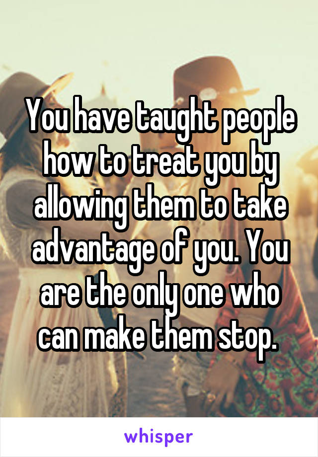 You have taught people how to treat you by allowing them to take advantage of you. You are the only one who can make them stop. 