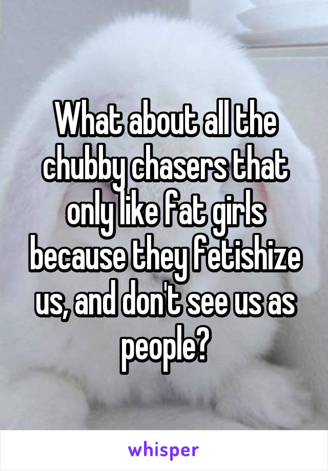 What about all the chubby chasers that only like fat girls because they fetishize us, and don't see us as people?