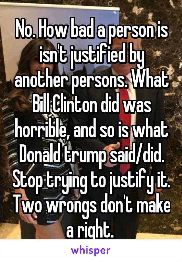 No. How bad a person is isn't justified by another persons. What Bill Clinton did was horrible, and so is what Donald trump said/did. Stop trying to justify it. Two wrongs don't make a right. 