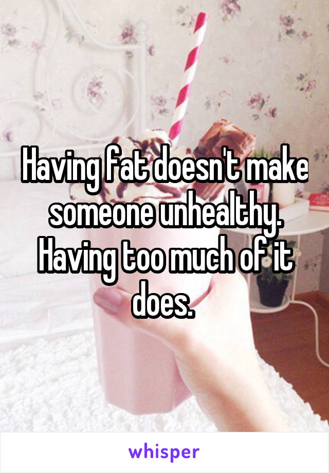 Having fat doesn't make someone unhealthy. Having too much of it does. 