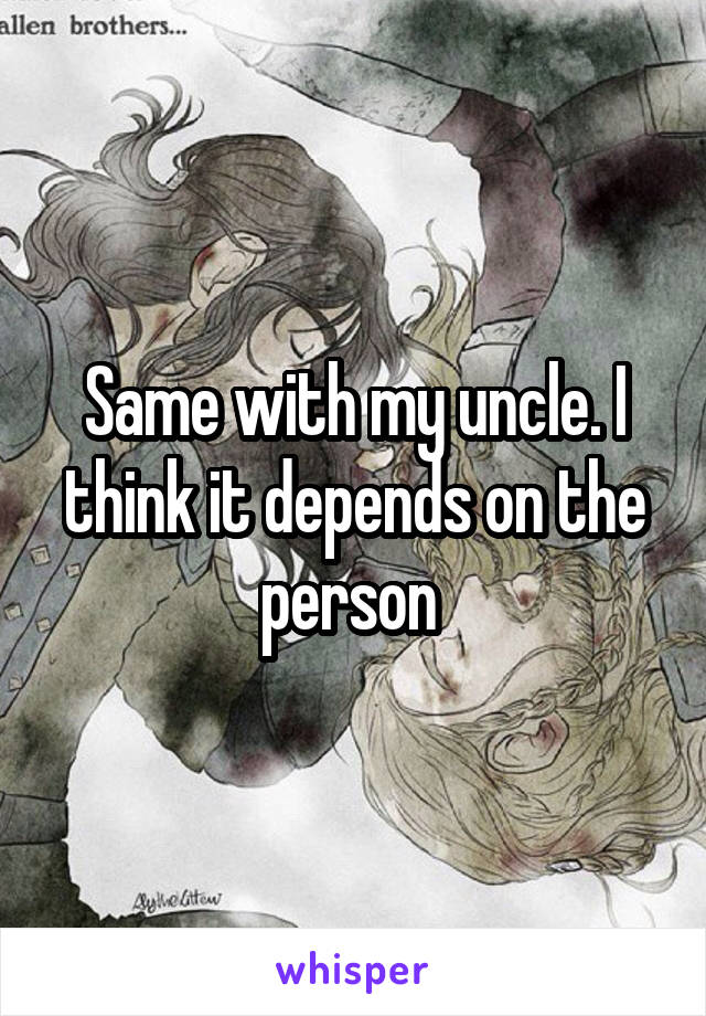 Same with my uncle. I think it depends on the person 