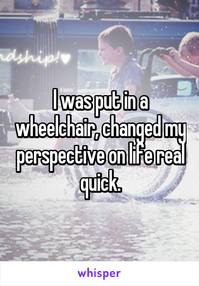 I was put in a wheelchair, changed my perspective on life real quick.