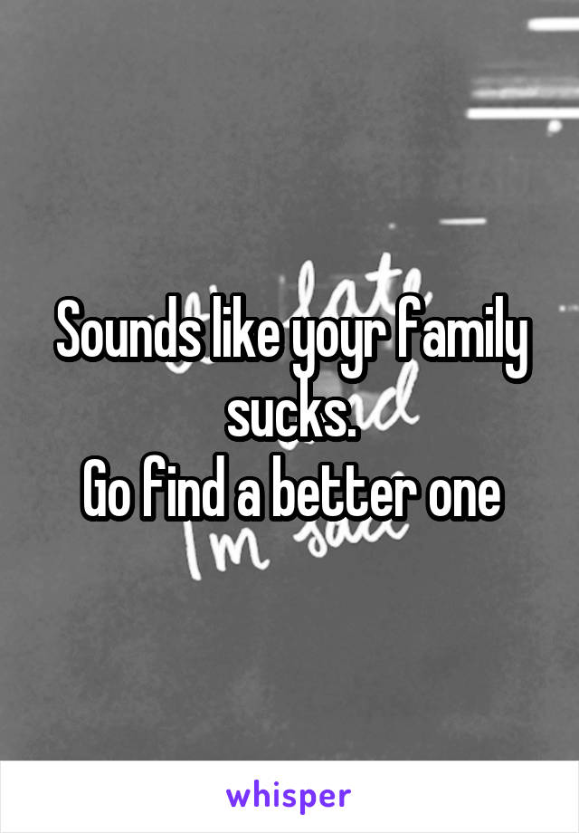 Sounds like yoyr family sucks.
Go find a better one