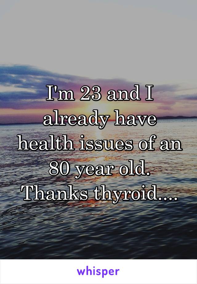 I'm 23 and I already have health issues of an 80 year old. Thanks thyroid....