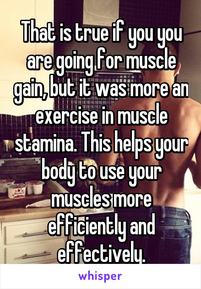 That is true if you you are going for muscle gain, but it was more an exercise in muscle stamina. This helps your body to use your muscles more efficiently and effectively.