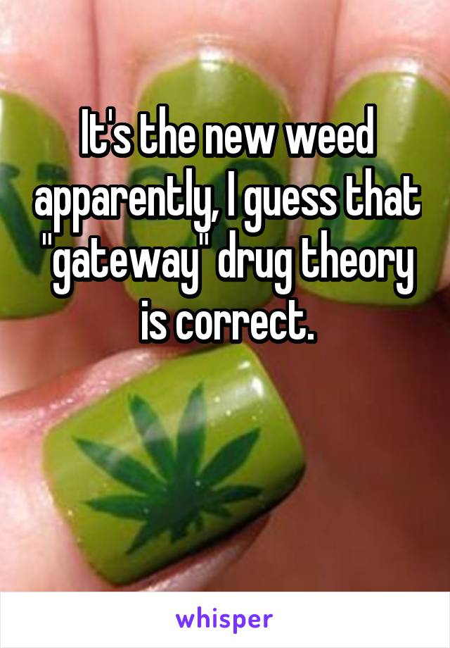 It's the new weed apparently, I guess that "gateway" drug theory is correct.



